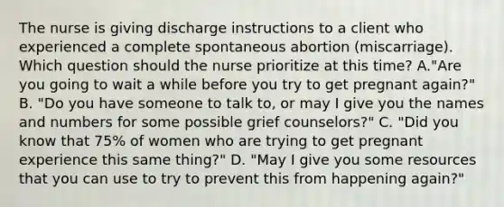 The nurse is giving discharge instructions to a client who experienced a complete spontaneous abortion (miscarriage). Which question should the nurse prioritize at this time? A."Are you going to wait a while before you try to get pregnant again?" B. "Do you have someone to talk to, or may I give you the names and numbers for some possible grief counselors?" C. "Did you know that 75% of women who are trying to get pregnant experience this same thing?" D. "May I give you some resources that you can use to try to prevent this from happening again?"