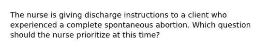 The nurse is giving discharge instructions to a client who experienced a complete spontaneous abortion. Which question should the nurse prioritize at this time?