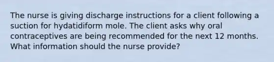 The nurse is giving discharge instructions for a client following a suction for hydatidiform mole. The client asks why oral contraceptives are being recommended for the next 12 months. What information should the nurse provide?