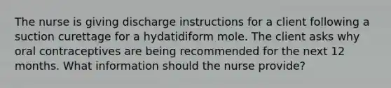 The nurse is giving discharge instructions for a client following a suction curettage for a hydatidiform mole. The client asks why oral contraceptives are being recommended for the next 12 months. What information should the nurse provide?