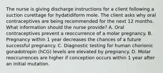 The nurse is giving discharge instructions for a client following a suction curettage for hydatidiform mole. The client asks why oral contraceptives are being recommended for the next 12 months. What information should the nurse provide? A. Oral contraceptives prevent a reoccurrence of a molar pregnancy. B. Pregnancy within 1 year decreases the chances of a future successful pregnancy. C. <a href='https://www.questionai.com/knowledge/koBMwDEyyl-diagnostic-testing' class='anchor-knowledge'>diagnostic testing</a> for human chorionic gonadotropin (hCG) levels are elevated by pregnancy. D. Molar reoccurrences are higher if conception occurs within 1 year after an initial mutation.