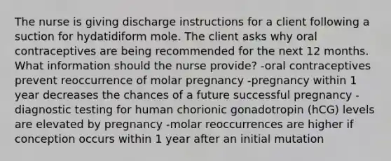 The nurse is giving discharge instructions for a client following a suction for hydatidiform mole. The client asks why oral contraceptives are being recommended for the next 12 months. What information should the nurse provide? -oral contraceptives prevent reoccurrence of molar pregnancy -pregnancy within 1 year decreases the chances of a future successful pregnancy -diagnostic testing for human chorionic gonadotropin (hCG) levels are elevated by pregnancy -molar reoccurrences are higher if conception occurs within 1 year after an initial mutation