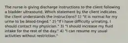 The nurse is giving discharge instructions to the client following a bladder ultrasound. Which statement by the client indicates the client understands the instructions? 1) "It is normal for my urine to be blood-tinged." 2) "If I have difficulty urinating, I should contact my physician." 3) "I should increase my fluid intake for the rest of the day." 4) "I can resume my usual activities without restriction."