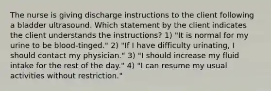 The nurse is giving discharge instructions to the client following a bladder ultrasound. Which statement by the client indicates the client understands the instructions? 1) "It is normal for my urine to be blood-tinged." 2) "If I have difficulty urinating, I should contact my physician." 3) "I should increase my fluid intake for the rest of the day." 4) "I can resume my usual activities without restriction."