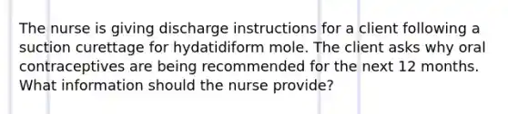 The nurse is giving discharge instructions for a client following a suction curettage for hydatidiform mole. The client asks why oral contraceptives are being recommended for the next 12 months. What information should the nurse provide?