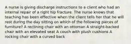 A nurse is giving discharge instructions to a client who had an internal repair of a right hip fracture. The nurse knows that teaching has been effective when the client tells her that he will rest during the day sitting on which of the following pieces of furniture? A reclining chair with an ottoman A straight-backed chair with an elevated seat A couch with plush cushions A rocking chair with a curved back