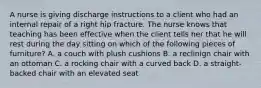 A nurse is giving discharge instructions to a client who had an internal repair of a right hip fracture. The nurse knows that teaching has been effective when the client tells her that he will rest during the day sitting on which of the following pieces of furniture? A. a couch with plush cushions B. a reclinign chair with an ottoman C. a rocking chair with a curved back D. a straight-backed chair with an elevated seat