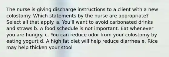 The nurse is giving discharge instructions to a client with a new colostomy. Which statements by the nurse are appropriate? Select all that apply. a. You'll want to avoid carbonated drinks and straws b. A food schedule is not important. Eat whenever you are hungry. c. You can reduce odor from your colostomy by eating yogurt d. A high fat diet will help reduce diarrhea e. Rice may help thicken your stool