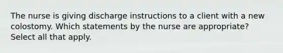 The nurse is giving discharge instructions to a client with a new colostomy. Which statements by the nurse are appropriate? Select all that apply.