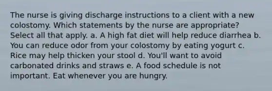 The nurse is giving discharge instructions to a client with a new colostomy. Which statements by the nurse are appropriate? Select all that apply. a. A high fat diet will help reduce diarrhea b. You can reduce odor from your colostomy by eating yogurt c. Rice may help thicken your stool d. You'll want to avoid carbonated drinks and straws e. A food schedule is not important. Eat whenever you are hungry.