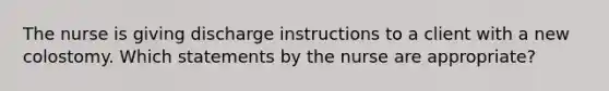 The nurse is giving discharge instructions to a client with a new colostomy. Which statements by the nurse are appropriate?