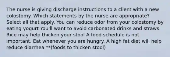 The nurse is giving discharge instructions to a client with a new colostomy. Which statements by the nurse are appropriate? Select all that apply. You can reduce odor from your colostomy by eating yogurt You'll want to avoid carbonated drinks and straws Rice may help thicken your stool A food schedule is not important. Eat whenever you are hungry. A high fat diet will help reduce diarrhea **(foods to thicken stool)