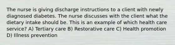 The nurse is giving discharge instructions to a client with newly diagnosed diabetes. The nurse discusses with the client what the dietary intake should be. This is an example of which health care service? A) Tertiary care B) Restorative care C) Health promotion D) Illness prevention