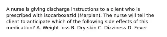 A nurse is giving discharge instructions to a client who is prescribed with isocarboxazid (Marplan). The nurse will tell the client to anticipate which of the following side effects of this medication? A. Weight loss B. Dry skin C. Dizziness D. Fever