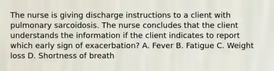 The nurse is giving discharge instructions to a client with pulmonary sarcoidosis. The nurse concludes that the client understands the information if the client indicates to report which early sign of exacerbation? A. Fever B. Fatigue C. Weight loss D. Shortness of breath