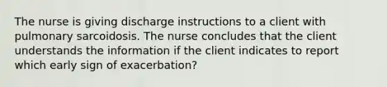 The nurse is giving discharge instructions to a client with pulmonary sarcoidosis. The nurse concludes that the client understands the information if the client indicates to report which early sign of exacerbation?