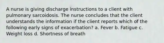 A nurse is giving discharge instructions to a client with pulmonary sarcoidosis. The nurse concludes that the client understands the information if the client reports which of the following early signs of exacerbation? a. Fever b. Fatigue c. Weight loss d. Shortness of breath