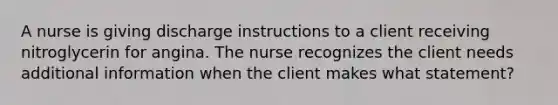 A nurse is giving discharge instructions to a client receiving nitroglycerin for angina. The nurse recognizes the client needs additional information when the client makes what statement?