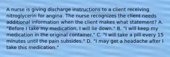 A nurse is giving discharge instructions to a client receiving nitroglycerin for angina. The nurse recognizes the client needs additional information when the client makes what statement? A. "Before I take my medication, I will lie down." B. "I will keep my medication in the original container." C. "I will take a pill every 15 minutes until the pain subsides." D. "I may get a headache after I take this medication."