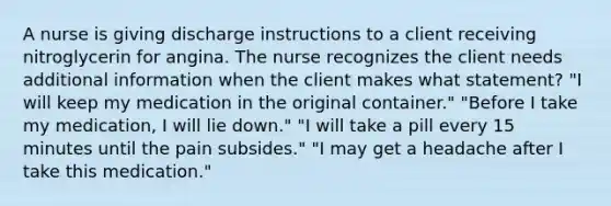 A nurse is giving discharge instructions to a client receiving nitroglycerin for angina. The nurse recognizes the client needs additional information when the client makes what statement? "I will keep my medication in the original container." "Before I take my medication, I will lie down." "I will take a pill every 15 minutes until the pain subsides." "I may get a headache after I take this medication."