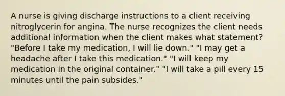 A nurse is giving discharge instructions to a client receiving nitroglycerin for angina. The nurse recognizes the client needs additional information when the client makes what statement? "Before I take my medication, I will lie down." "I may get a headache after I take this medication." "I will keep my medication in the original container." "I will take a pill every 15 minutes until the pain subsides."