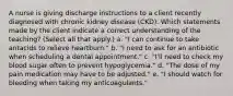 A nurse is giving discharge instructions to a client recently diagnosed with chronic kidney disease (CKD). Which statements made by the client indicate a correct understanding of the teaching? (Select all that apply.) a. "I can continue to take antacids to relieve heartburn." b. "I need to ask for an antibiotic when scheduling a dental appointment." c. "I'll need to check my blood sugar often to prevent hypoglycemia." d. "The dose of my pain medication may have to be adjusted." e. "I should watch for bleeding when taking my anticoagulants."