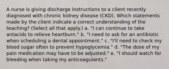 A nurse is giving discharge instructions to a client recently diagnosed with chronic kidney disease (CKD). Which statements made by the client indicate a correct understanding of the teaching? (Select all that apply.) a. "I can continue to take antacids to relieve heartburn." b. "I need to ask for an antibiotic when scheduling a dental appointment." c. "I'll need to check my blood sugar often to prevent hypoglycemia." d. "The dose of my pain medication may have to be adjusted." e. "I should watch for bleeding when taking my anticoagulants."