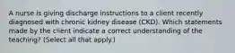 A nurse is giving discharge instructions to a client recently diagnosed with chronic kidney disease (CKD). Which statements made by the client indicate a correct understanding of the teaching? (Select all that apply.)