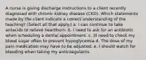 A nurse is giving discharge instructions to a client recently diagnosed with chronic kidney disease (CKD). Which statements made by the client indicate a correct understanding of the teaching? (Select all that apply.) a. I can continue to take antacids to relieve heartburn. b. I need to ask for an antibiotic when scheduling a dental appointment. c. Ill need to check my blood sugar often to prevent hypoglycemia d. The dose of my pain medication may have to be adjusted. e. I should watch for bleeding when taking my anticoagulants.