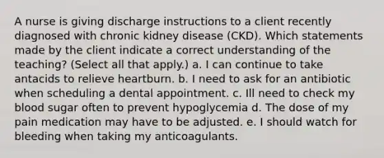 A nurse is giving discharge instructions to a client recently diagnosed with chronic kidney disease (CKD). Which statements made by the client indicate a correct understanding of the teaching? (Select all that apply.) a. I can continue to take antacids to relieve heartburn. b. I need to ask for an antibiotic when scheduling a dental appointment. c. Ill need to check my blood sugar often to prevent hypoglycemia d. The dose of my pain medication may have to be adjusted. e. I should watch for bleeding when taking my anticoagulants.