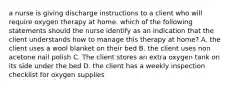 a nurse is giving discharge instructions to a client who will require oxygen therapy at home. which of the following statements should the nurse identify as an indication that the client understands how to manage this therapy at home? A. the client uses a wool blanket on their bed B. the client uses non acetone nail polish C. The client stores an extra oxygen tank on its side under the bed D. the client has a weekly inspection checklist for oxygen supplies