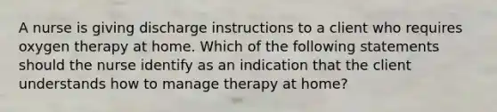 A nurse is giving discharge instructions to a client who requires oxygen therapy at home. Which of the following statements should the nurse identify as an indication that the client understands how to manage therapy at home?