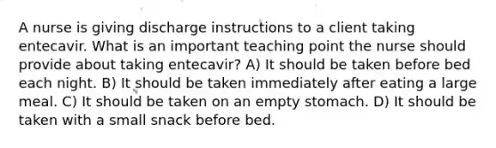 A nurse is giving discharge instructions to a client taking entecavir. What is an important teaching point the nurse should provide about taking entecavir? A) It should be taken before bed each night. B) It should be taken immediately after eating a large meal. C) It should be taken on an empty stomach. D) It should be taken with a small snack before bed.