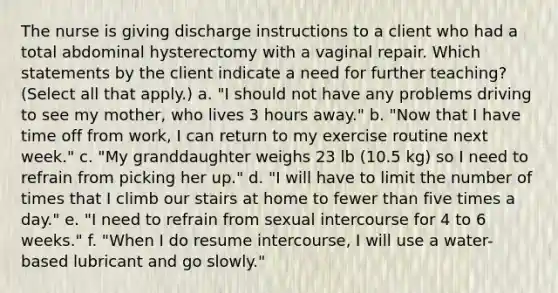 The nurse is giving discharge instructions to a client who had a total abdominal hysterectomy with a vaginal repair. Which statements by the client indicate a need for further teaching? (Select all that apply.) a. "I should not have any problems driving to see my mother, who lives 3 hours away." b. "Now that I have time off from work, I can return to my exercise routine next week." c. "My granddaughter weighs 23 lb (10.5 kg) so I need to refrain from picking her up." d. "I will have to limit the number of times that I climb our stairs at home to fewer than five times a day." e. "I need to refrain from sexual intercourse for 4 to 6 weeks." f. "When I do resume intercourse, I will use a water-based lubricant and go slowly."