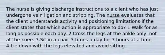 The nurse is giving discharge instructions to a client who has just undergone vein ligation and stripping. The nurse evaluates that the client understands activity and positioning limitations if the client states that which action is appropriate to do? 1.Walk for as long as possible each day. 2.Cross the legs at the ankle only, not at the knee. 3.Sit in a chair 3 times a day for 3 hours at a time. 4.Lie down with the legs elevated and avoid sitting.