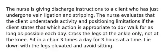 The nurse is giving discharge instructions to a client who has just undergone vein ligation and stripping. The nurse evaluates that the client understands activity and positioning limitations if the client states that which action is appropriate to do? Walk for as long as possible each day. Cross the legs at the ankle only, not at the knee. Sit in a chair 3 times a day for 3 hours at a time. Lie down with the legs elevated and avoid sitting.