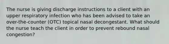 The nurse is giving discharge instructions to a client with an upper respiratory infection who has been advised to take an over-the-counter (OTC) topical nasal decongestant. What should the nurse teach the client in order to prevent rebound nasal congestion?