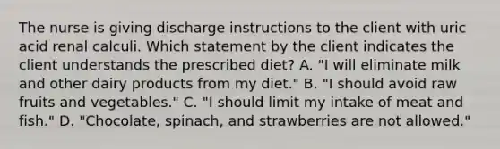 The nurse is giving discharge instructions to the client with uric acid renal calculi. Which statement by the client indicates the client understands the prescribed diet? A. "I will eliminate milk and other dairy products from my diet." B. "I should avoid raw fruits and vegetables." C. "I should limit my intake of meat and fish." D. "Chocolate, spinach, and strawberries are not allowed."