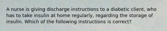 A nurse is giving discharge instructions to a diabetic client, who has to take insulin at home regularly, regarding the storage of insulin. Which of the following instructions is correct?