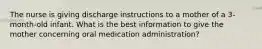 The nurse is giving discharge instructions to a mother of a 3-month-old infant. What is the best information to give the mother concerning oral medication administration?