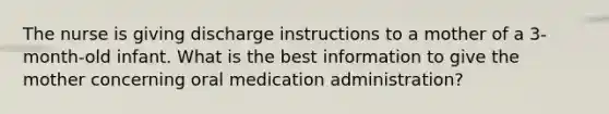 The nurse is giving discharge instructions to a mother of a 3-month-old infant. What is the best information to give the mother concerning oral medication administration?