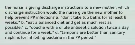 the nurse is giving discharge instructions to a new mother. which discharge instruction would the nurse give the new mother to help prevent PP infection? a. "don't take tub baths for at least 6 weeks." b. "eat a balanced diet and get as much rest as possible." c. "douche with a dilute antiseptic solution twice a day and continue for a week." d. "tampons are better than sanitary napkins for inhibiting bacteria in the PP period."