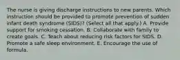 The nurse is giving discharge instructions to new parents. Which instruction should be provided to promote prevention of sudden infant death syndrome​ (SIDS)? (Select all that​ apply.) A. Provide support for smoking cessation. B. Collaborate with family to create goals. C. Teach about reducing risk factors for SIDS. D. Promote a safe sleep environment. E. Encourage the use of formula.