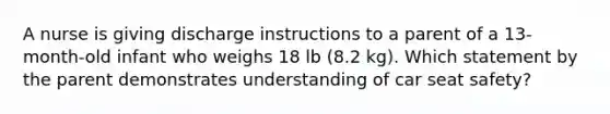 A nurse is giving discharge instructions to a parent of a 13-month-old infant who weighs 18 lb (8.2 kg). Which statement by the parent demonstrates understanding of car seat safety?