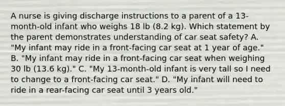 A nurse is giving discharge instructions to a parent of a 13-month-old infant who weighs 18 lb (8.2 kg). Which statement by the parent demonstrates understanding of car seat safety? A. "My infant may ride in a front-facing car seat at 1 year of age." B. "My infant may ride in a front-facing car seat when weighing 30 lb (13.6 kg)." C. "My 13-month-old infant is very tall so I need to change to a front-facing car seat." D. "My infant will need to ride in a rear-facing car seat until 3 years old."