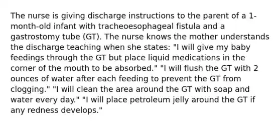 The nurse is giving discharge instructions to the parent of a 1-month-old infant with tracheoesophageal fistula and a gastrostomy tube (GT). The nurse knows the mother understands the discharge teaching when she states: "I will give my baby feedings through the GT but place liquid medications in the corner of the mouth to be absorbed." "I will flush the GT with 2 ounces of water after each feeding to prevent the GT from clogging." "I will clean the area around the GT with soap and water every day." "I will place petroleum jelly around the GT if any redness develops."