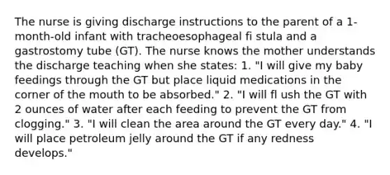 The nurse is giving discharge instructions to the parent of a 1-month-old infant with tracheoesophageal fi stula and a gastrostomy tube (GT). The nurse knows the mother understands the discharge teaching when she states: 1. "I will give my baby feedings through the GT but place liquid medications in the corner of the mouth to be absorbed." 2. "I will fl ush the GT with 2 ounces of water after each feeding to prevent the GT from clogging." 3. "I will clean the area around the GT every day." 4. "I will place petroleum jelly around the GT if any redness develops."