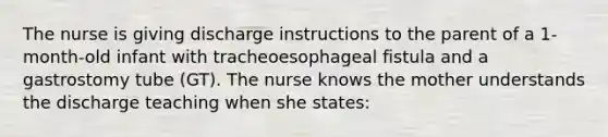 The nurse is giving discharge instructions to the parent of a 1-month-old infant with tracheoesophageal fistula and a gastrostomy tube (GT). The nurse knows the mother understands the discharge teaching when she states: