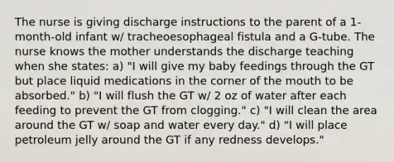 The nurse is giving discharge instructions to the parent of a 1-month-old infant w/ tracheoesophageal fistula and a G-tube. The nurse knows the mother understands the discharge teaching when she states: a) "I will give my baby feedings through the GT but place liquid medications in the corner of the mouth to be absorbed." b) "I will flush the GT w/ 2 oz of water after each feeding to prevent the GT from clogging." c) "I will clean the area around the GT w/ soap and water every day." d) "I will place petroleum jelly around the GT if any redness develops."