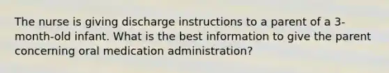 The nurse is giving discharge instructions to a parent of a 3-month-old infant. What is the best information to give the parent concerning oral medication administration?